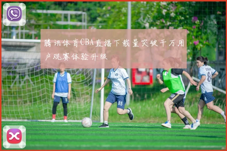 腾讯体育CBA直播下载量突破千万用户观赛体验升级