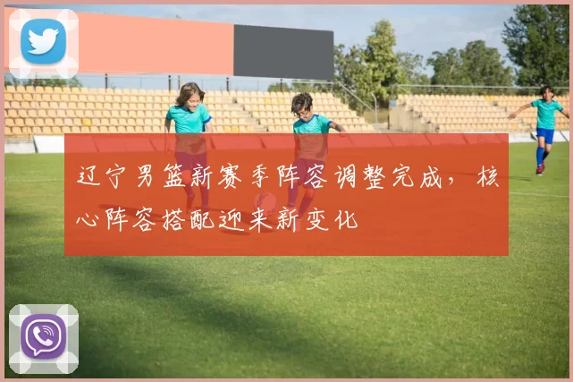 辽宁男篮新赛季阵容调整完成,核心阵容搭配迎来新变化