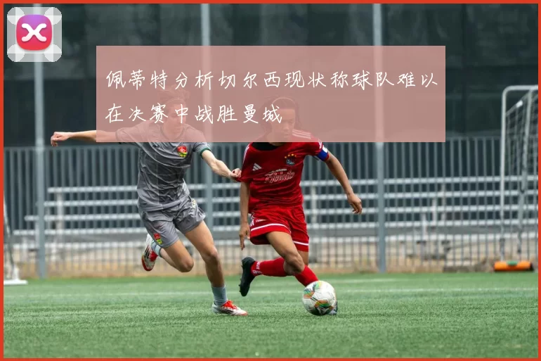 佩蒂特分析切尔西现状称球队难以在决赛中战胜曼城