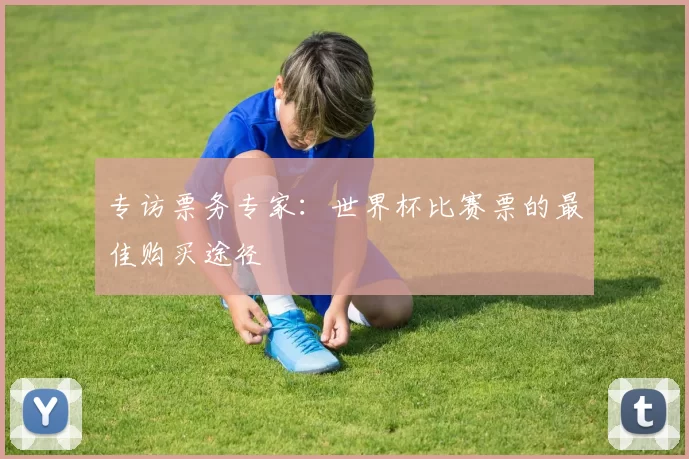 专访票务专家:世界杯比赛票的最佳购买途径