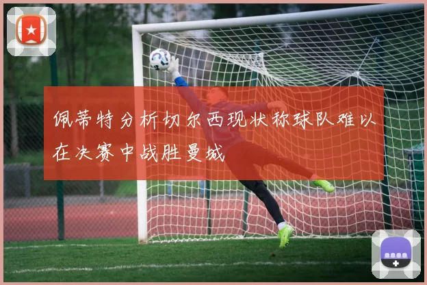 佩蒂特分析切尔西现状称球队难以在决赛中战胜曼城