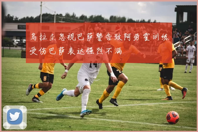 乌拉圭忽视巴萨警告致阿劳霍训练受伤巴萨表达强烈不满