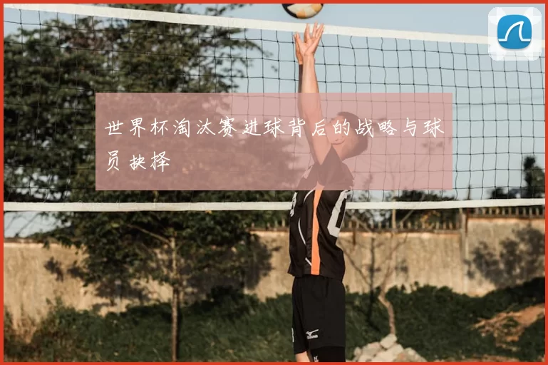 世界杯淘汰赛进球背后的战略与球员抉择