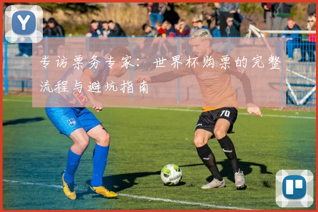 专访票务专家:世界杯购票的完整流程与避坑指南