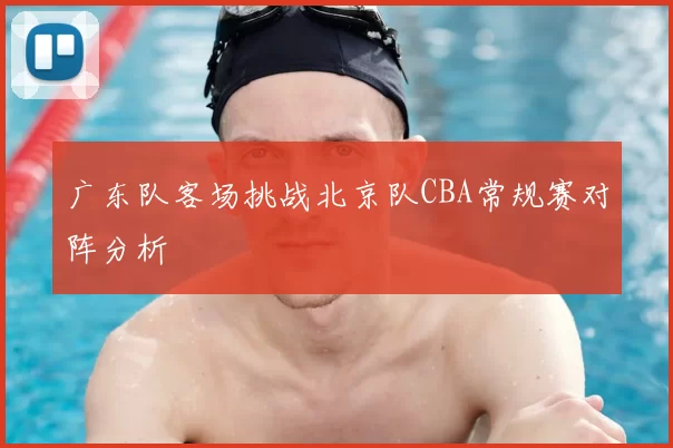 广东队客场挑战北京队CBA常规赛对阵分析