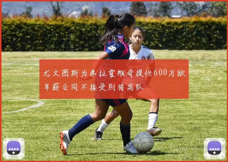 尤文图斯为弗拉霍维奇提供600万欧年薪合同不接受则将离队