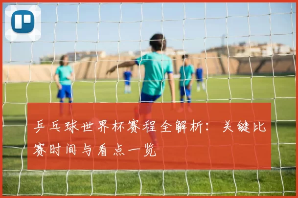 乒乓球世界杯赛程全解析:关键比赛时间与看点一览
