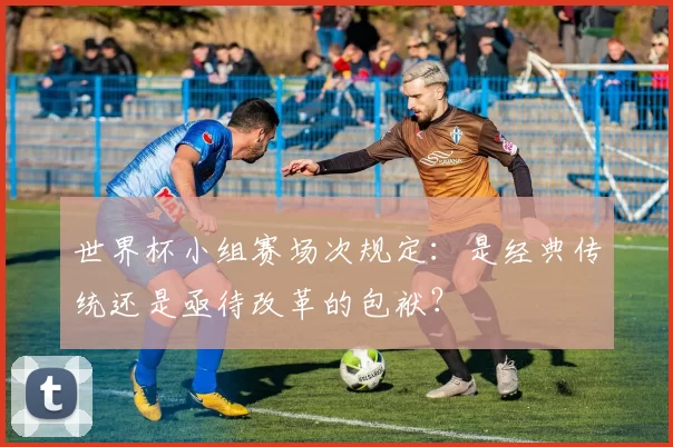 世界杯小组赛场次规定:是经典传统还是亟待改革的包袱?