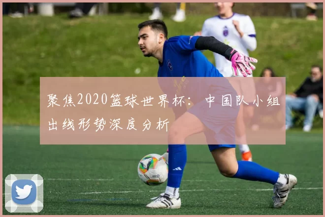 聚焦2020篮球世界杯:中国队小组出线形势深度分析
