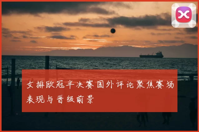 女排欧冠半决赛国外评论聚焦赛场表现与晋级前景