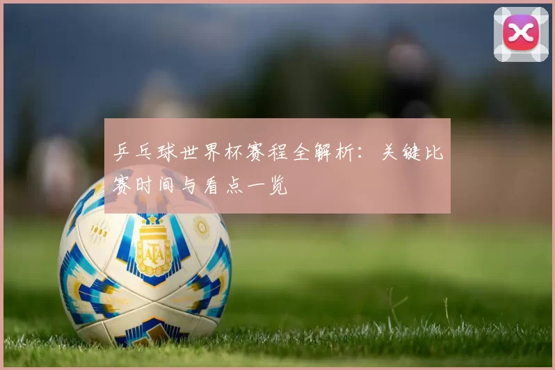 乒乓球世界杯赛程全解析:关键比赛时间与看点一览