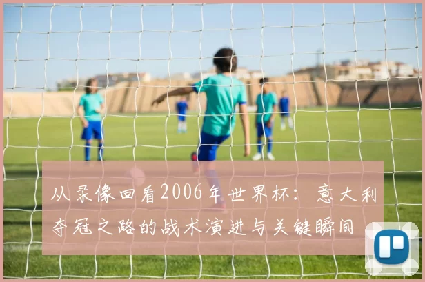 从录像回看2006年世界杯:意大利夺冠之路的战术演进与关键瞬间