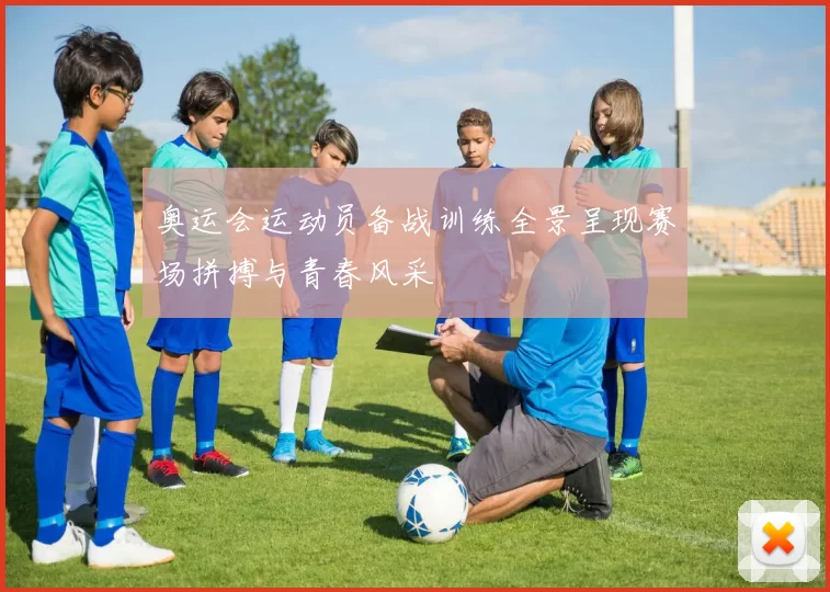 奥运会运动员备战训练全景呈现赛场拼搏与青春风采