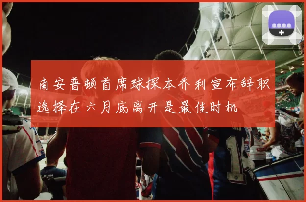 南安普顿首席球探本乔利宣布辞职选择在六月底离开是最佳时机