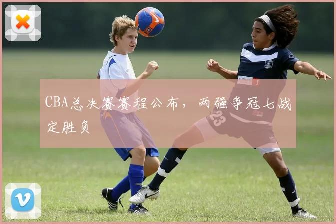 CBA总决赛赛程公布,两强争冠七战定胜负