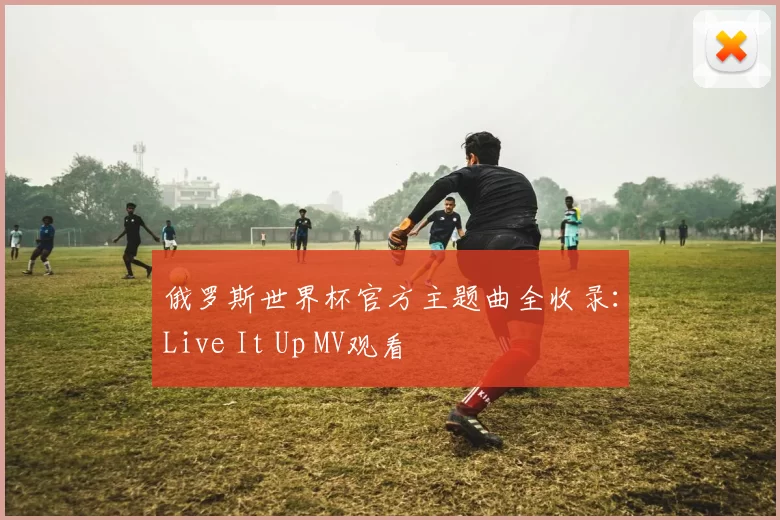 俄罗斯世界杯官方主题曲全收录:Live It Up MV观看