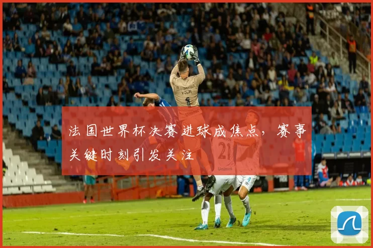 法国世界杯决赛进球成焦点,赛事关键时刻引发关注