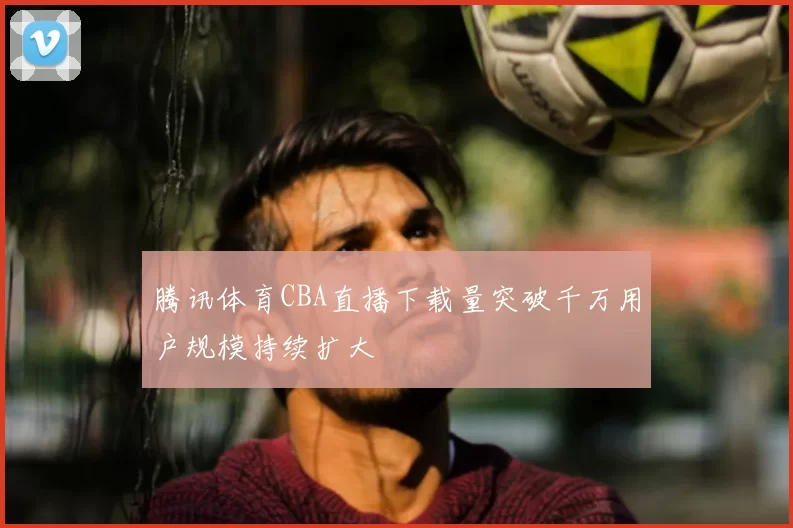 腾讯体育CBA直播下载量突破千万用户规模持续扩大