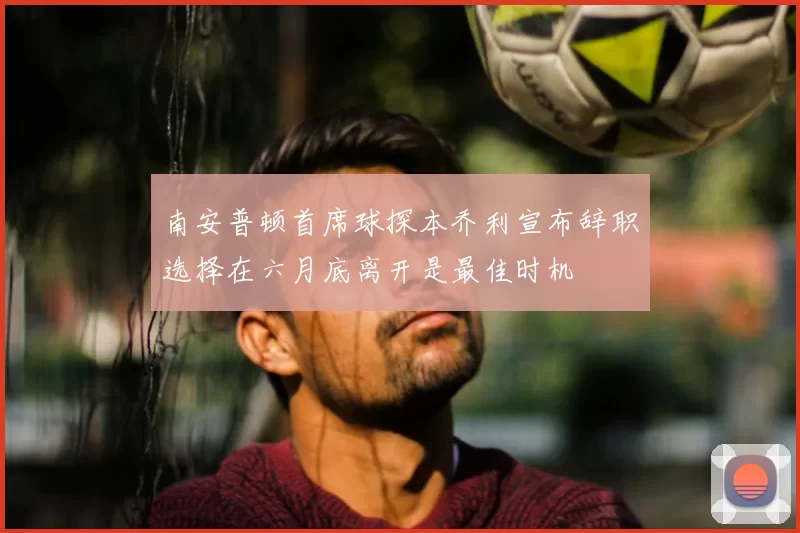 南安普顿首席球探本乔利宣布辞职选择在六月底离开是最佳时机