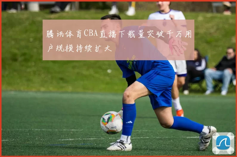 腾讯体育CBA直播下载量突破千万用户规模持续扩大