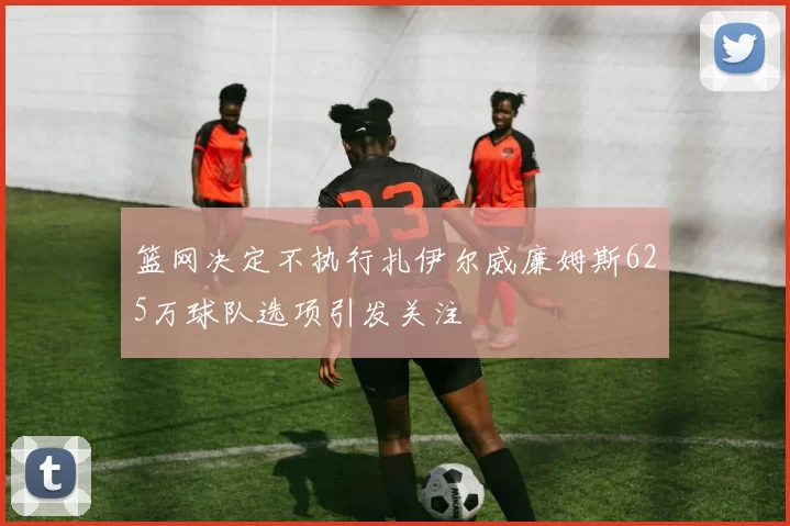 篮网决定不执行扎伊尔威廉姆斯625万球队选项引发关注