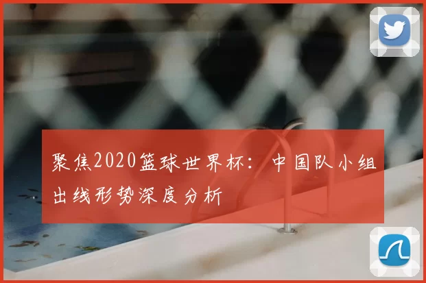 聚焦2020篮球世界杯:中国队小组出线形势深度分析