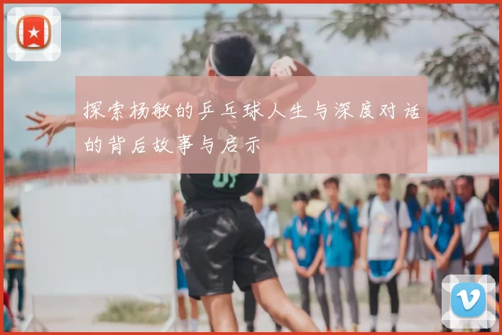 探索杨敏的乒乓球人生与深度对话的背后故事与启示