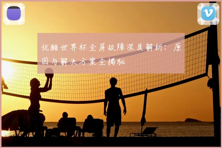优酷世界杯全屏故障深度解析:原因与解决方案全揭秘