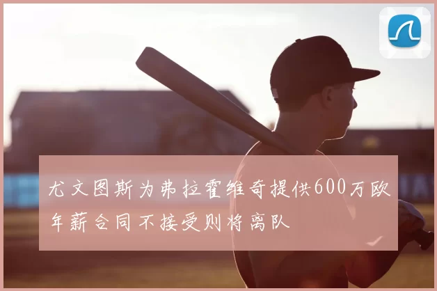 尤文图斯为弗拉霍维奇提供600万欧年薪合同不接受则将离队