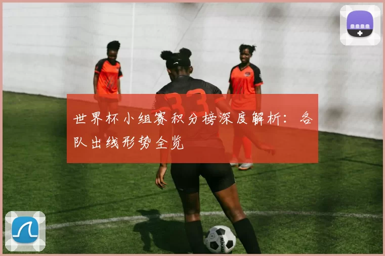 世界杯小组赛积分榜深度解析：各队出线形势全览