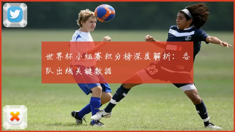 世界杯小组赛积分榜深度解析:各队出线关键数据