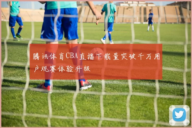腾讯体育CBA直播下载量突破千万用户观赛体验升级