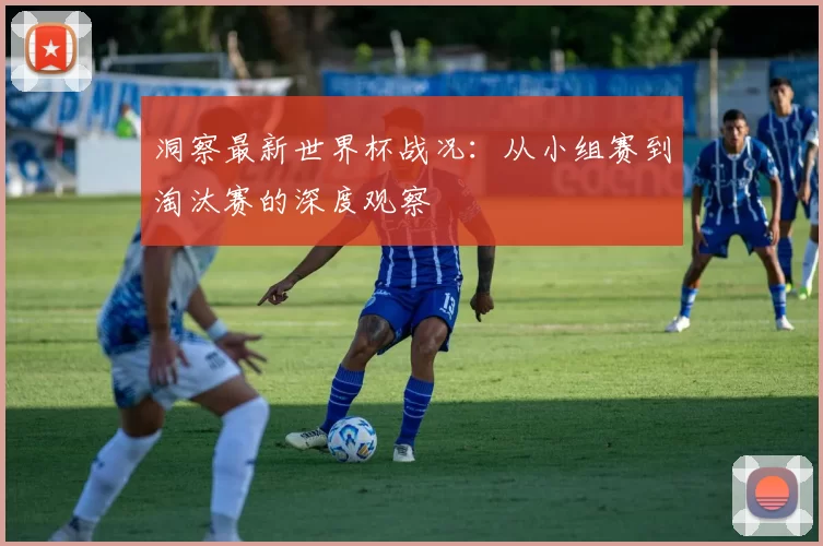 洞察最新世界杯战况:从小组赛到淘汰赛的深度观察