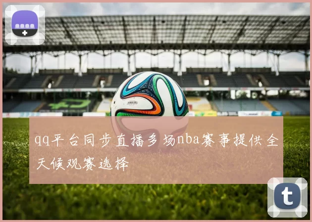 qq平台同步直播多场nba赛事提供全天候观赛选择