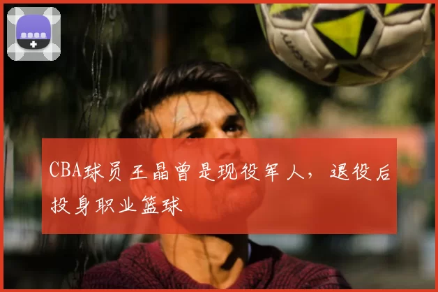 CBA球员王晶曾是现役军人,退役后投身职业篮球