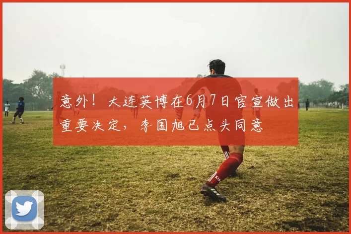 意外!大连英博在6月7日官宣做出重要决定,李国旭已点头同意