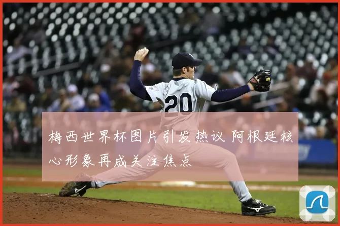 梅西世界杯图片引发热议 阿根廷核心形象再成关注焦点