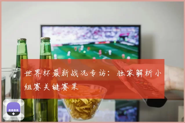 世界杯最新战况专访:独家解析小组赛关键赛果