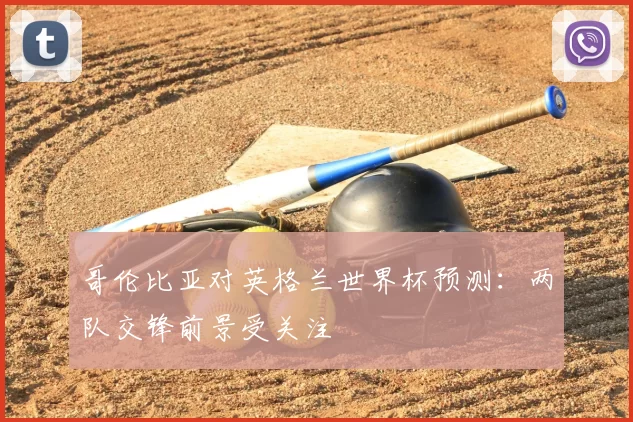 哥伦比亚对英格兰世界杯预测:两队交锋前景受关注