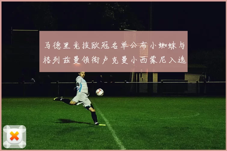 马德里竞技欧冠名单公布小蜘蛛与格列兹曼领衔卢克曼小西蒙尼入选