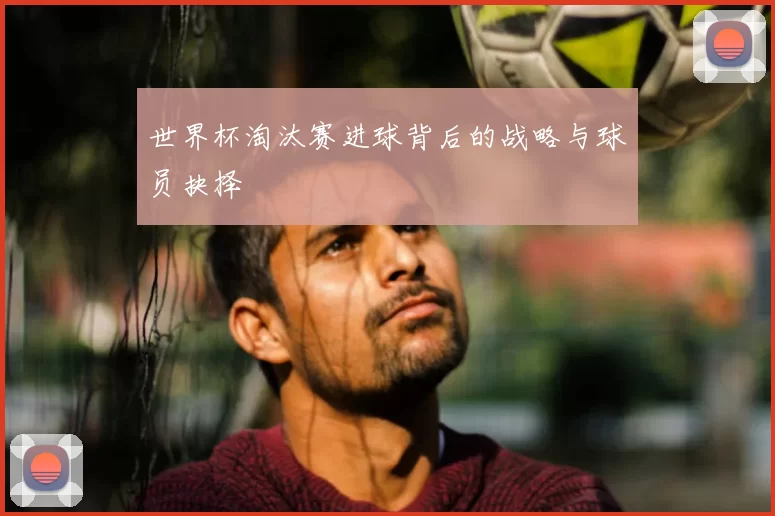 世界杯淘汰赛进球背后的战略与球员抉择