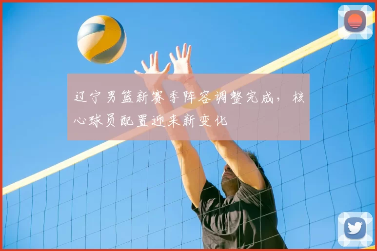 辽宁男篮新赛季阵容调整完成,核心球员配置迎来新变化