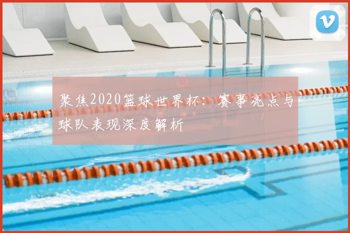 聚焦2020篮球世界杯:赛事亮点与球队表现深度解析