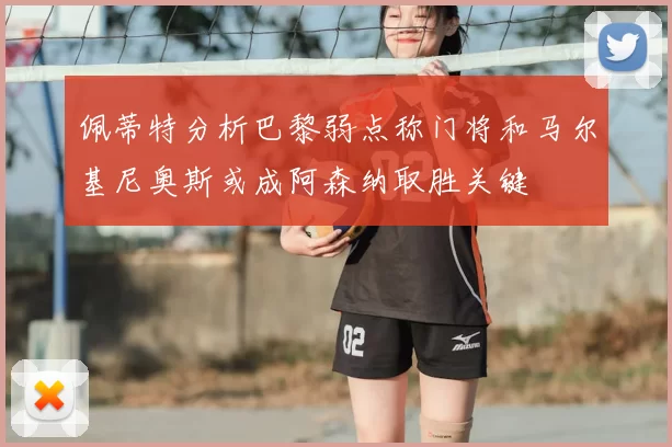 佩蒂特分析巴黎弱点称门将和马尔基尼奥斯或成阿森纳取胜关键