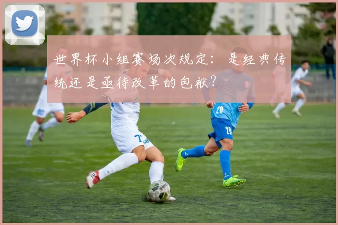 世界杯小组赛场次规定:是经典传统还是亟待改革的包袱?