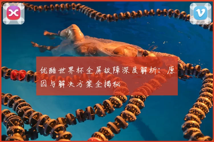 优酷世界杯全屏故障深度解析:原因与解决方案全揭秘