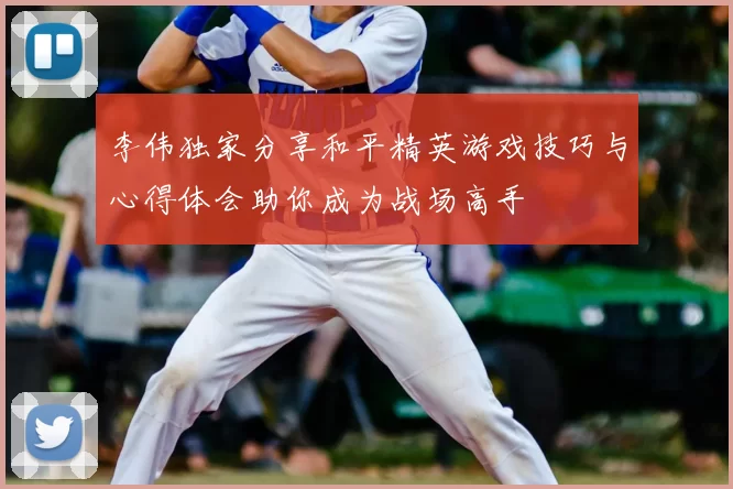 李伟独家分享和平精英游戏技巧与心得体会助你成为战场高手