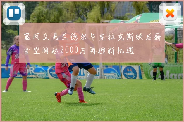 篮网交易兰德尔与克拉克斯顿后薪金空间达2000万再迎新机遇